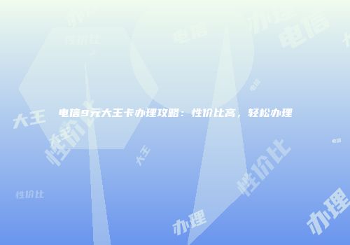 电信9元大王卡办理攻略：性价比高，轻松办理