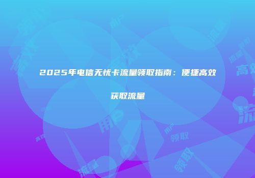 2025年电信无忧卡流量领取指南：便捷高效获取流量