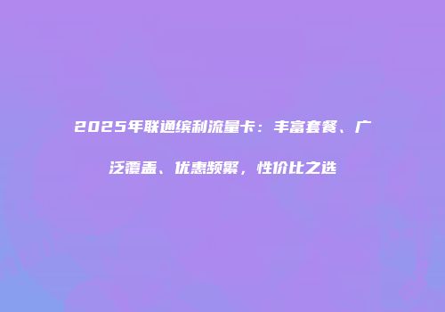 2025年联通缤利流量卡：丰富套餐、广泛覆盖、优惠频繁，性价比之选