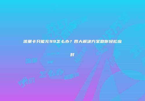流量卡只能充99怎么办？四大解决方案助你轻松应对