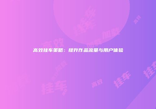高效挂车策略：提升作品流量与用户体验