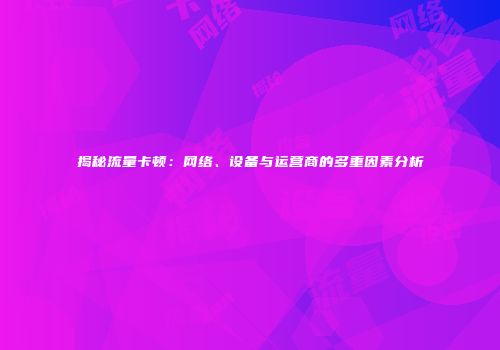 揭秘流量卡顿：网络、设备与运营商的多重因素分析