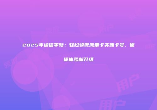 2025年通信革新：轻松领取流量卡实体卡号，便捷体验新升级