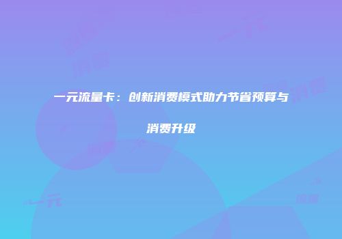 一元流量卡：创新消费模式助力节省预算与消费升级