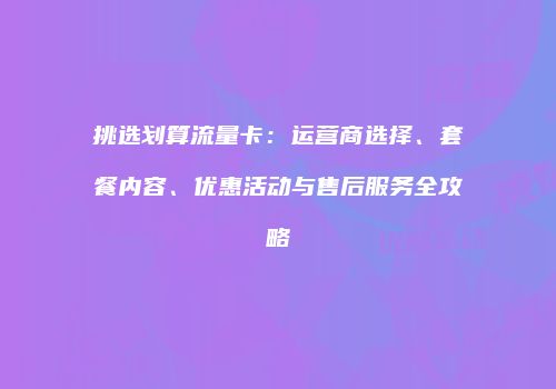 挑选划算流量卡：运营商选择、套餐内容、优惠活动与售后服务全攻略