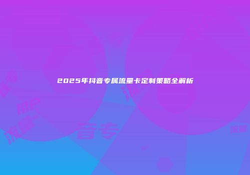 2025年抖音专属流量卡定制策略全解析