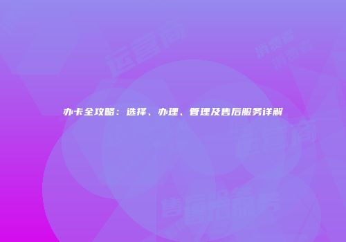 办卡全攻略：选择、办理、管理及售后服务详解