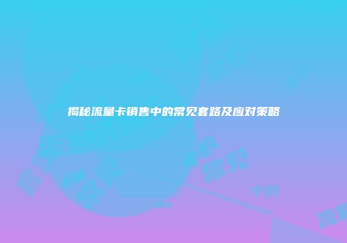 揭秘流量卡销售中的常见套路及应对策略