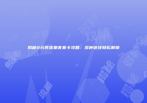 揭秘0元领流量套餐卡攻略：多种途径轻松解锁