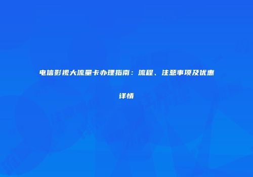电信影视大流量卡办理指南：流程、注意事项及优惠详情