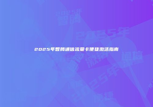 2025年智腾通信流量卡便捷激活指南
