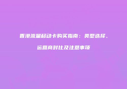 香港流量移动卡购买指南：类型选择、运营商对比及注意事项