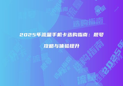 2025年流量手机卡选购指南：靓号攻略与体验提升