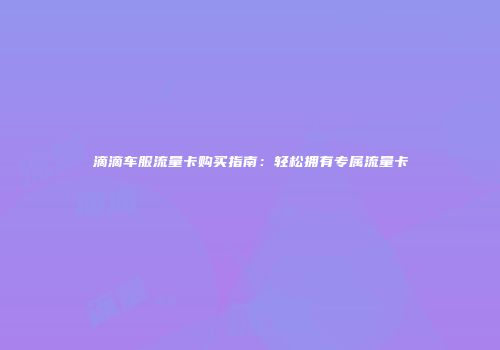 滴滴车服流量卡购买指南：轻松拥有专属流量卡