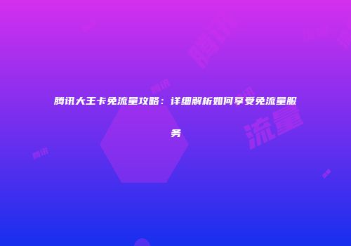 腾讯大王卡免流量攻略：详细解析如何享受免流量服务