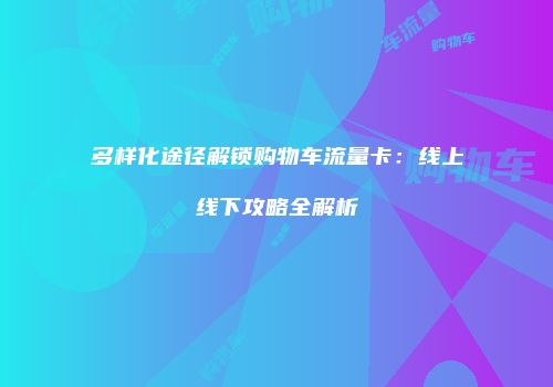 多样化途径解锁购物车流量卡：线上线下攻略全解析