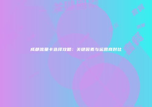 成都流量卡选择攻略：关键因素与运营商对比