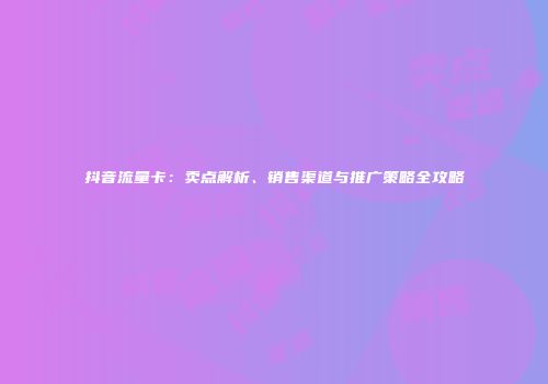 抖音流量卡：卖点解析、销售渠道与推广策略全攻略