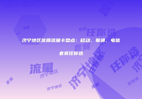 济宁地区优质流量卡盘点：移动、联通、电信套餐任你选