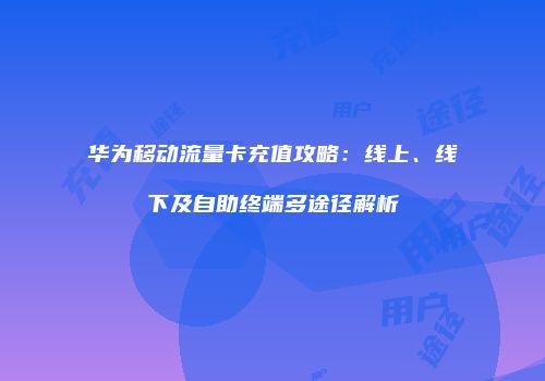 华为移动流量卡充值攻略：线上、线下及自助终端多途径解析