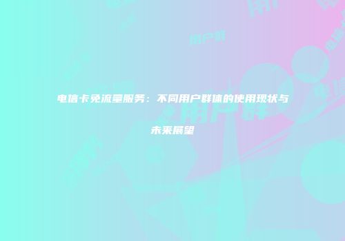 电信卡免流量服务：不同用户群体的使用现状与未来展望
