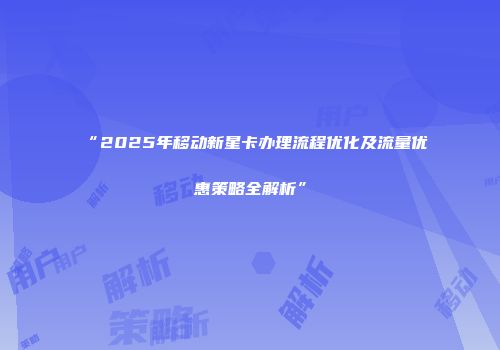 “2025年移动新星卡办理流程优化及流量优惠策略全解析”