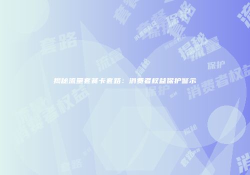 揭秘流量套餐卡套路：消费者权益保护警示