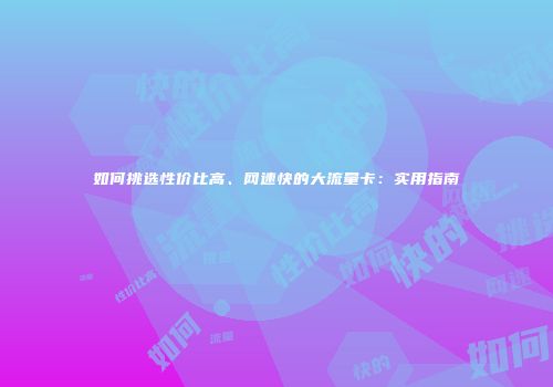 如何挑选性价比高、网速快的大流量卡：实用指南