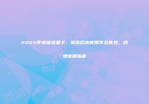 2025年电信流量卡：激活后未使用不会失效，合理使用指南