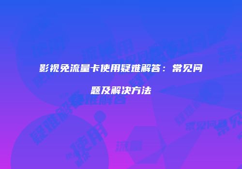 影视免流量卡使用疑难解答：常见问题及解决方法