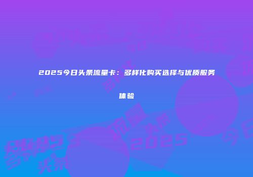 2025今日头条流量卡：多样化购买选择与优质服务体验