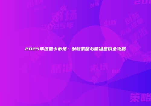 2025年流量卡市场：创新策略与精准营销全攻略