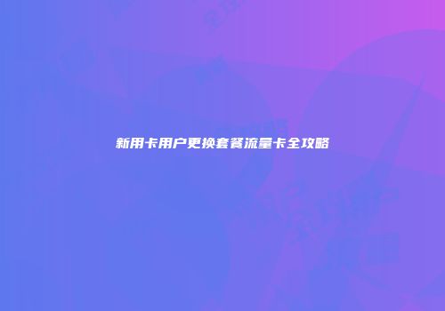 新用卡用户更换套餐流量卡全攻略