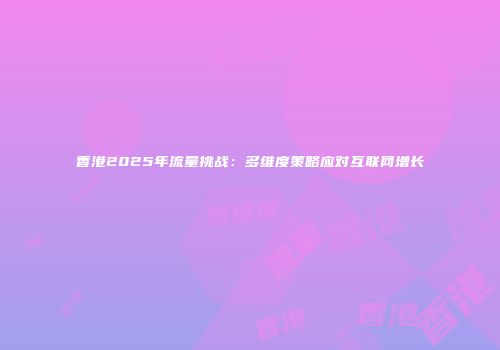 香港2025年流量挑战：多维度策略应对互联网增长