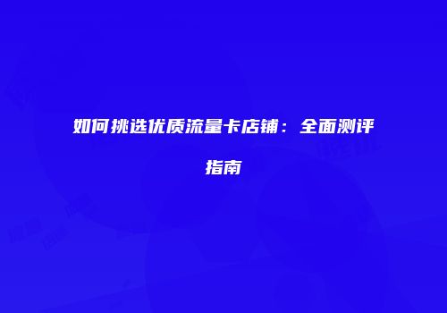 如何挑选优质流量卡店铺：全面测评指南