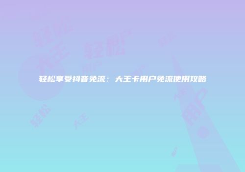 轻松享受抖音免流：大王卡用户免流使用攻略