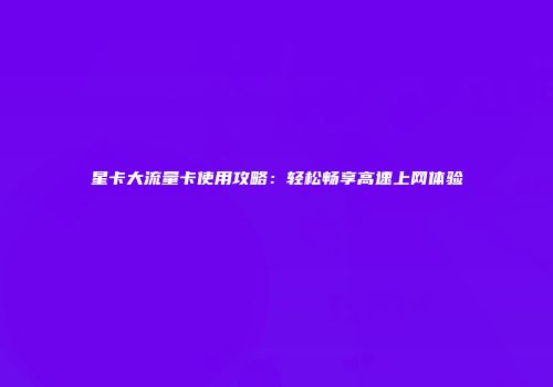 星卡大流量卡使用攻略：轻松畅享高速上网体验