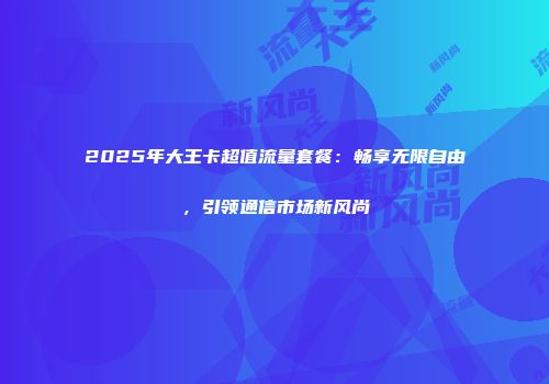 2025年大王卡超值流量套餐：畅享无限自由，引领通信市场新风尚
