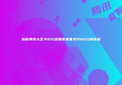揭秘腾讯大王卡61G流量套餐需支付60元的原因
