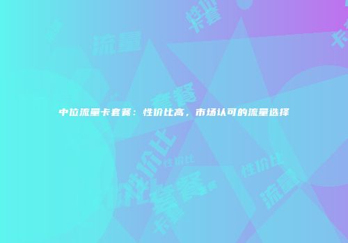 中位流量卡套餐：性价比高，市场认可的流量选择