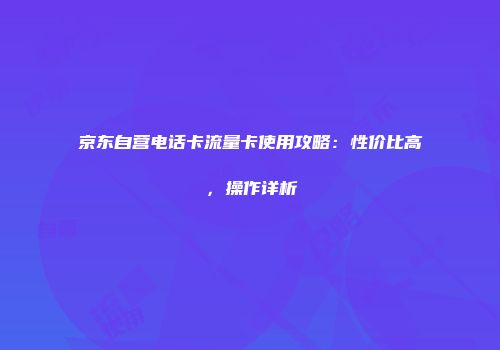 京东自营电话卡流量卡使用攻略：性价比高，操作详析