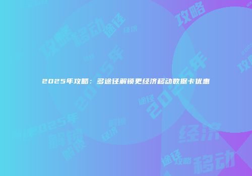 2025年攻略：多途径解锁更经济移动数据卡优惠