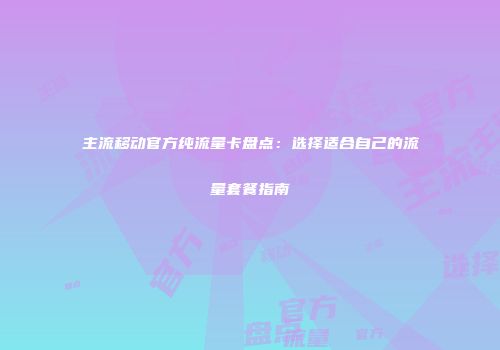 主流移动官方纯流量卡盘点：选择适合自己的流量套餐指南