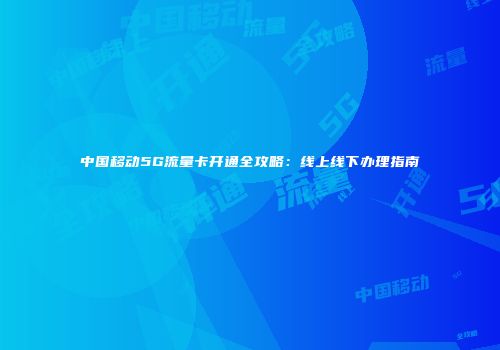 中国移动5G流量卡开通全攻略：线上线下办理指南