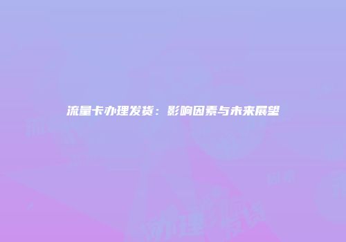 流量卡办理发货：影响因素与未来展望