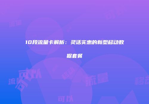 10段流量卡解析：灵活实惠的新型移动数据套餐