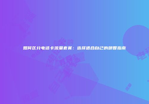 如何区分电话卡流量套餐：选择适合自己的明智指南