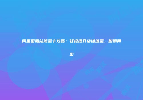 阿里国际站流量卡攻略：轻松提升店铺流量，脱颖而出