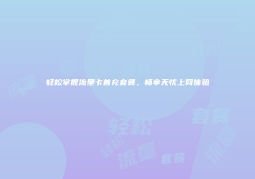 轻松掌握流量卡首充套餐，畅享无忧上网体验