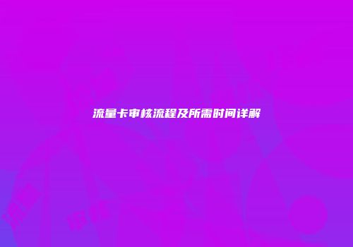 流量卡审核流程及所需时间详解